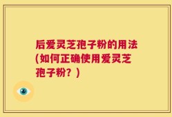 后爱灵芝孢子粉的用法(如何正确使用爱灵芝孢子粉？)
