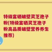 特级富硒破壁灵芝孢子粉(特级富硒灵芝孢子粉高品质破壁营养养生推荐)