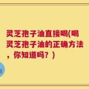 灵芝孢子油直接喝(喝灵芝孢子油的正确方法，你知道吗？)