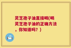 灵芝孢子油直接喝(喝灵芝孢子油的正确方法，你知道吗？)