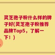 灵芝孢子粉什么样的牌子好(灵芝孢子粉推荐品牌Top5，了解一下！)