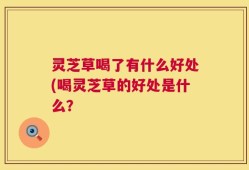 灵芝草喝了有什么好处(喝灵芝草的好处是什么？
