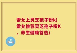 雷允上灵芝孢子粉k(雷允推荐灵芝孢子粉K，养生健康首选)