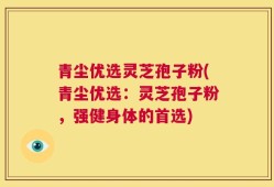 青尘优选灵芝孢子粉(青尘优选：灵芝孢子粉，强健身体的首选)