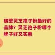 破壁灵芝孢子粉最好的品牌？灵芝孢子粉哪个牌子好又实惠