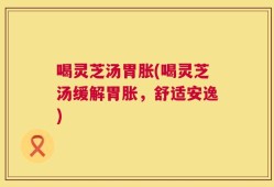 喝灵芝汤胃胀(喝灵芝汤缓解胃胀，舒适安逸)