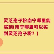 灵芝孢子粉南宁哪里能买到(南宁哪里可以买到灵芝孢子粉？)
