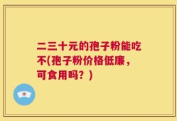 二三十元的孢子粉能吃不(孢子粉价格低廉，可食用吗？)