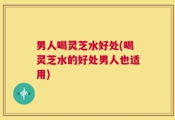 男人喝灵芝水好处(喝灵芝水的好处男人也适用)