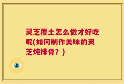 灵芝覆土怎么做才好吃呢(如何制作美味的灵芝炖排骨？)