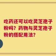吃药还可以吃灵芝孢子粉吗？药物与灵芝孢子粉的搭配用法？
