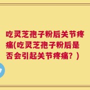吃灵芝孢子粉后关节疼痛(吃灵芝孢子粉后是否会引起关节疼痛？)