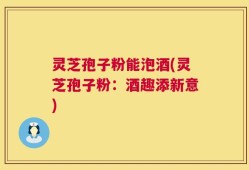 灵芝孢子粉能泡酒(灵芝孢子粉：酒趣添新意)