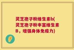 灵芝孢子粉维生素b(灵芝孢子粉丰富维生素B，增强身体免疫力)