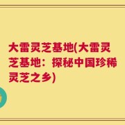 大雷灵芝基地(大雷灵芝基地：探秘中国珍稀灵芝之乡)