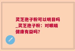 灵芝孢子粉可以明目吗_灵芝孢子粉：对眼睛健康有益吗？