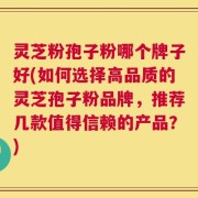 灵芝粉孢子粉哪个牌子好(如何选择高品质的灵芝孢子粉品牌，推荐几款值得信赖的产品？)