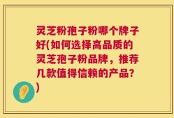 灵芝粉孢子粉哪个牌子好(如何选择高品质的灵芝孢子粉品牌，推荐几款值得信赖的产品？)