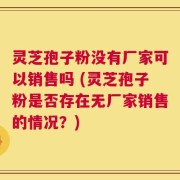 灵芝孢子粉没有厂家可以销售吗 (灵芝孢子粉是否存在无厂家销售的情况？)