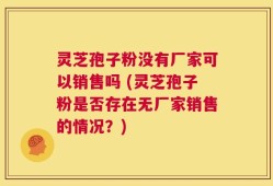灵芝孢子粉没有厂家可以销售吗 (灵芝孢子粉是否存在无厂家销售的情况？)