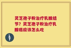 灵芝孢子粉治疗乳腺结节？灵芝孢子粉治疗乳腺癌应该怎么吃