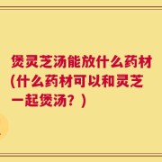 煲灵芝汤能放什么药材(什么药材可以和灵芝一起煲汤？)