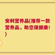 安利营养品(推荐一款营养品，助您保健康！)