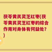 茯苓黄芪灵芝红枣(茯苓黄芪灵芝红枣的综合作用对身体有何益处？)