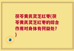 茯苓黄芪灵芝红枣(茯苓黄芪灵芝红枣的综合作用对身体有何益处？)