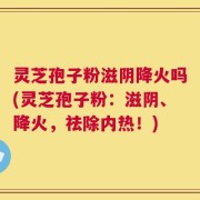 灵芝孢子粉滋阴降火吗(灵芝孢子粉：滋阴、降火，祛除内热！)