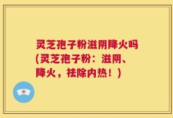 灵芝孢子粉滋阴降火吗(灵芝孢子粉：滋阴、降火，祛除内热！)