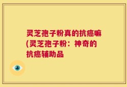 灵芝孢子粉真的抗癌嘛(灵芝孢子粉：神奇的抗癌辅助品