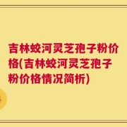 吉林蛟河灵芝孢子粉价格(吉林蛟河灵芝孢子粉价格情况简析)