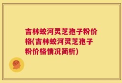 吉林蛟河灵芝孢子粉价格(吉林蛟河灵芝孢子粉价格情况简析)