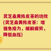 灵芝桑黄陈皮茶的功效(灵芝桑黄陈皮茶：增强免疫力，缓解疲劳，降低血压)