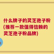 什么牌子的灵芝孢子粉(推荐一款值得信赖的灵芝孢子粉品牌)