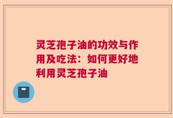 灵芝孢子油的功效与作用及吃法：如何更好地利用灵芝孢子油