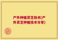 户外种植灵芝技术(户外灵芝种植技术分享)
