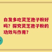 白发多吃灵芝孢子粉好吗？探究灵芝孢子粉的功效与作用？
