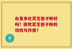 白发多吃灵芝孢子粉好吗？探究灵芝孢子粉的功效与作用？