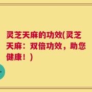 灵芝天麻的功效(灵芝天麻：双倍功效，助您健康！)