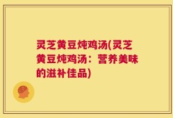 灵芝黄豆炖鸡汤(灵芝黄豆炖鸡汤：营养美味的滋补佳品)