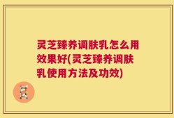 灵芝臻养调肤乳怎么用效果好(灵芝臻养调肤乳使用方法及功效)