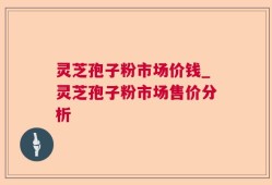 灵芝孢子粉市场价钱_灵芝孢子粉市场售价分析