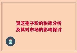 灵芝孢子粉的税率分析及其对市场的影响探讨