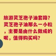 旅游灵芝孢子油套路？灵芝孢子油那么一小粒，主要是由什么做成的呢，值得购买吗？