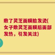 敷了灵芝面膜脸发烫(女子敷灵芝面膜后面部发热，引发关注)