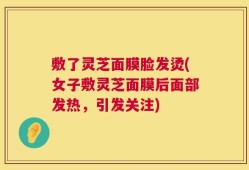 敷了灵芝面膜脸发烫(女子敷灵芝面膜后面部发热，引发关注)