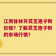 江阴徐林芬灵芝孢子粉价格？了解灵芝孢子粉的市场行情？