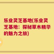 乐业灵芝基地(乐业灵芝基地：探秘草木精华的魅力之旅)